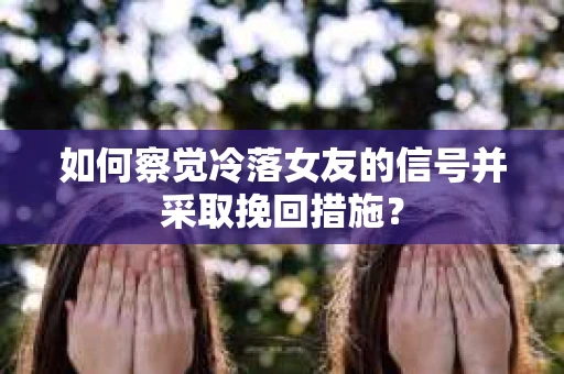 如何察觉冷落女友的信号并采取挽回措施？