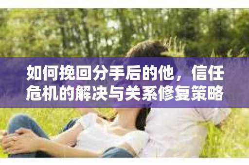如何挽回分手后的他，信任危机的解决与关系修复策略