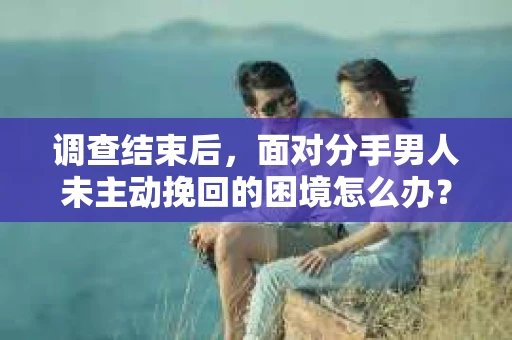 调查结束后，面对分手男人未主动挽回的困境怎么办？