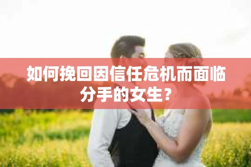 如何挽回因信任危机而面临分手的女生？