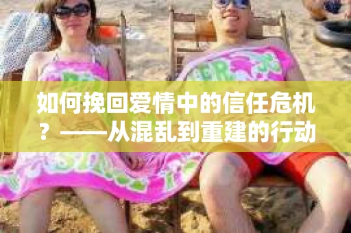 如何挽回爱情中的信任危机？——从混乱到重建的行动指南