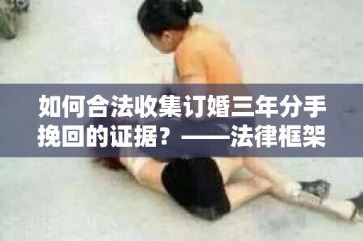 如何合法收集订婚三年分手挽回的证据？——法律框架下的有效证据收集方案