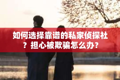如何选择靠谱的私家侦探社？担心被欺骗怎么办？