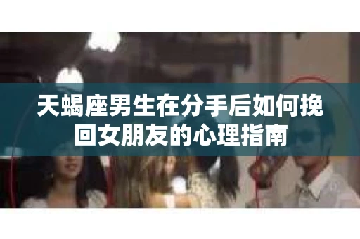 天蝎座男生在分手后如何挽回女朋友的心理指南