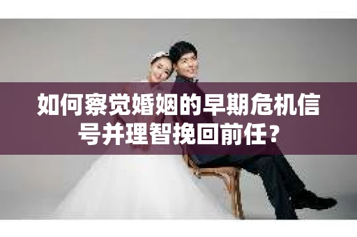 如何察觉婚姻的早期危机信号并理智挽回前任？