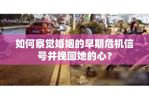 如何察觉婚姻的早期危机信号并挽回她的心？