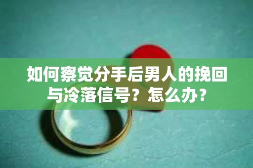 如何察觉分手后男人的挽回与冷落信号？怎么办？