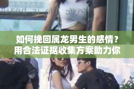如何挽回属龙男生的感情？用合法证据收集方案助力你的努力？