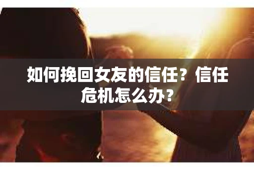 如何挽回女友的信任？信任危机怎么办？