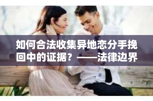 如何合法收集异地恋分手挽回中的证据？——法律边界内的取证策略
