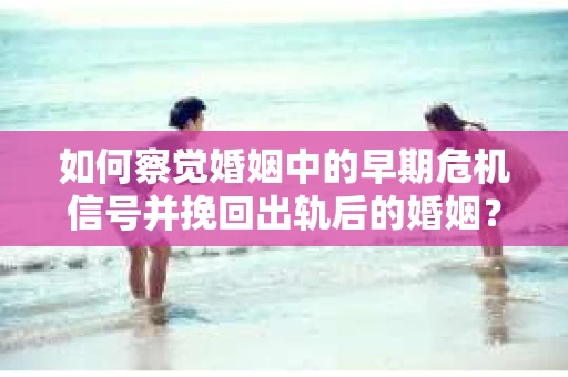 如何察觉婚姻中的早期危机信号并挽回出轨后的婚姻？
