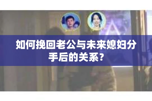 如何挽回老公与未来媳妇分手后的关系？