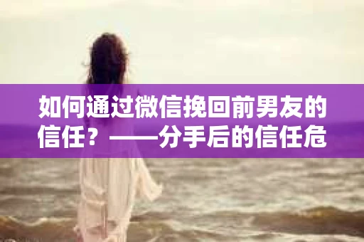 如何通过微信挽回前男友的信任？——分手后的信任危机解决方案